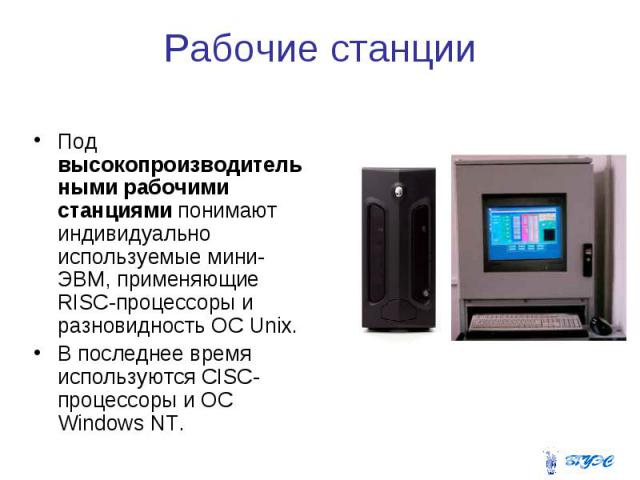 Рабочие станции Под высокопроизводительными рабочими станциями понимают индивидуально используемые мини-ЭВМ, применяющие RISC-процессоры и разновидность ОС Unix. В последнее время используются CISC-процессоры и ОС Windows NT.