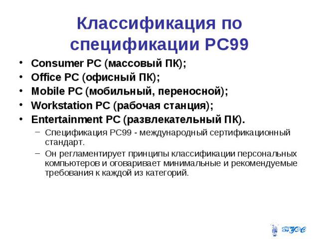 Классификация по спецификации PC99 Consumer PC (массовый ПК); Office PC (офисный ПК); Mobile PC (мобильный, переносной); Workstation PC (рабочая станция); Entertainment PC (развлекательный ПК). Спецификация РС99 - международный сертификационный стан…