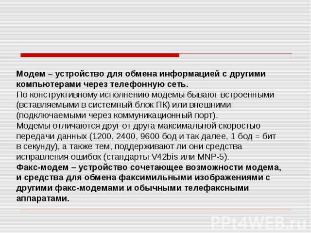 Модем – устройство для обмена информацией с другими компьютерами через телефонную сеть. По конструктивному исполнению модемы бывают встроенными (вставляемыми в системный блок ПК) или внешними (подключаемыми через коммуникационный порт). Модемы отлич…