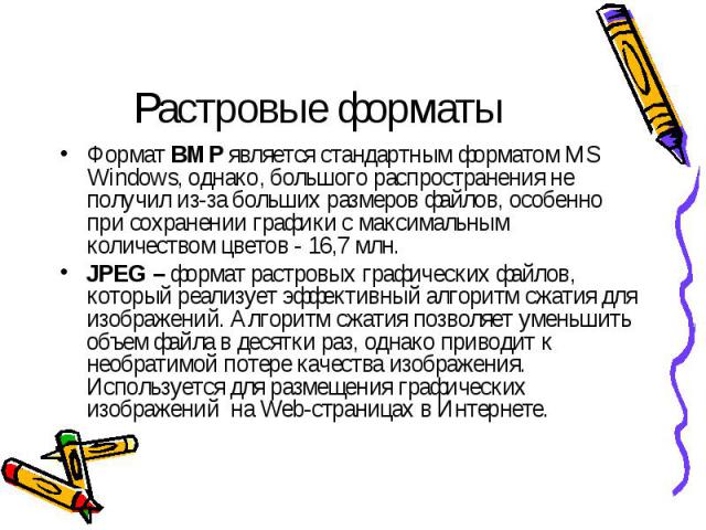 Растровые форматы Формат BMP является стандартным форматом MS Windows, однако, большого распространения не получил из-за больших размеров файлов, особенно при сохранении графики с максимальным количеством цветов - 16,7 млн. JPEG – формат растровых г…