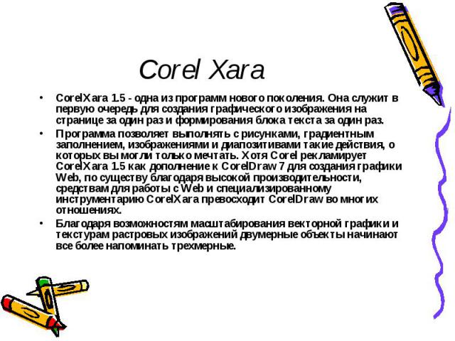 Corel Xara CorelXara 1.5 - одна из программ нового поколения. Она служит в первую очередь для создания графического изображения на странице за один раз и формирования блока текста за один раз. Программа позволяет выполнять с рисунками, градиентным з…