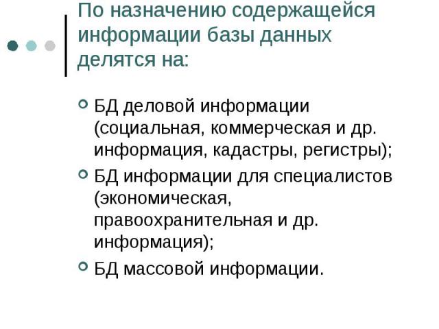 По назначению содержащейся информации базы данных делятся на: БД деловой информации (социальная, коммерческая и др. информация, кадастры, регистры); БД информации для специалистов (экономическая, правоохранительная и др. информация); БД массовой инф…