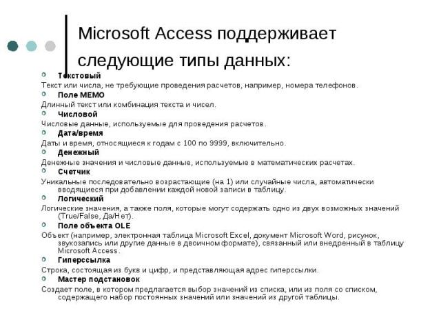Microsoft Access поддерживает следующие типы данных: Текстовый Текст или числа, не требующие проведения расчетов, например, номера телефонов. Поле МЕМО Длинный текст или комбинация текста и чисел. Числовой Числовые данные, используемые для проведени…