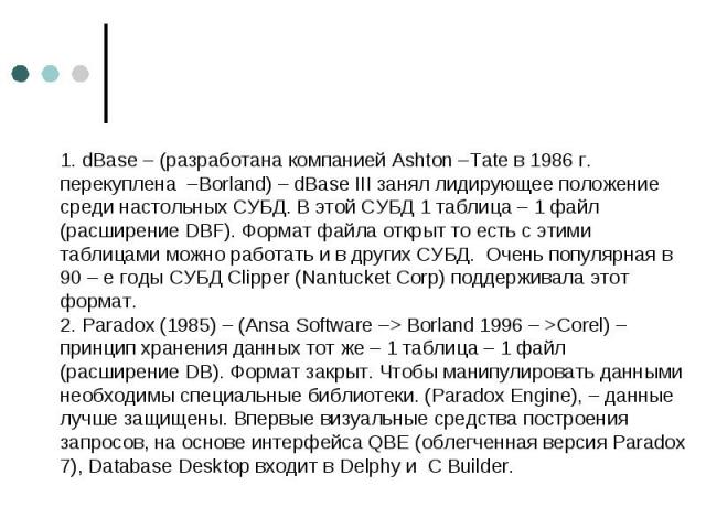 1. dBase – (разработана компанией Ashton –Tate в 1986 г. перекуплена –Borland) – dBase III занял лидирующее положение среди настольных СУБД. В этой СУБД 1 таблица – 1 файл (расширение DBF). Формат файла открыт то есть с этими таблицами можно работат…