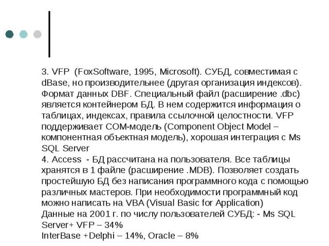 3. VFP (FoxSoftware, 1995, Microsoft). СУБД, совместимая с dBase, но производительнее (другая организация индексов). Формат данных DBF. Специальный файл (расширение .dbc) является контейнером БД. В нем содержится информация о таблицах, индексах, пра…