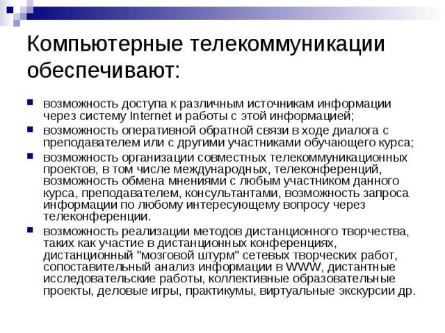 Компьютерные телекоммуникации обеспечивают: возможность доступа к различным источникам информации через систему Internet и работы с этой информацией; возможность оперативной обратной связи в ходе диалога с преподавателем или с другими участниками об…