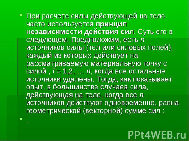 При расчете силы действующей на тело часто используется принцип независимости действия сил. Суть его в следующем. Предположим, есть n источников силы (тел или силовых полей), каждый из которых действует на рассматриваемую материальную точку с силой …