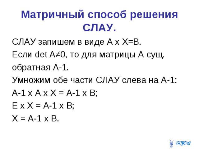Матричный способ решения СЛАУ. СЛАУ запишем в виде А х Х=В. Если det A≠0, то для матрицы А сущ. обратная А-1. Умножим обе части СЛАУ слева на А-1: А-1 х А х Х = А-1 х В; Е х Х = А-1 х В; Х = А-1 х В.
