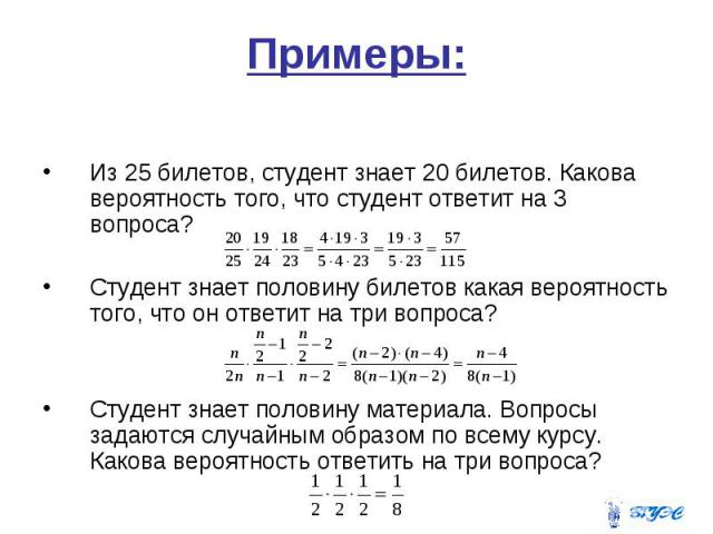 Примеры: Из 25 билетов, студент знает 20 билетов. Какова вероятность того, что студент ответит на 3 вопроса? Студент знает половину билетов какая вероятность того, что он ответит на три вопроса? Студент знает половину материала. Вопросы задаются слу…