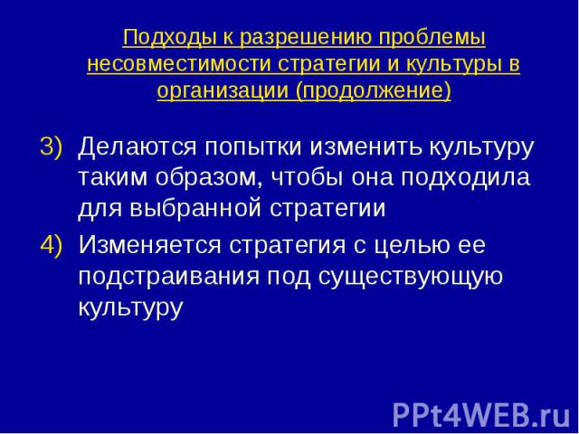 Подходы к разрешению проблемы несовместимости стратегии и культуры в организации (продолжение) Делаются попытки изменить культуру таким образом, чтобы она подходила для выбранной стратегии Изменяется стратегия с целью ее подстраивания под существующ…