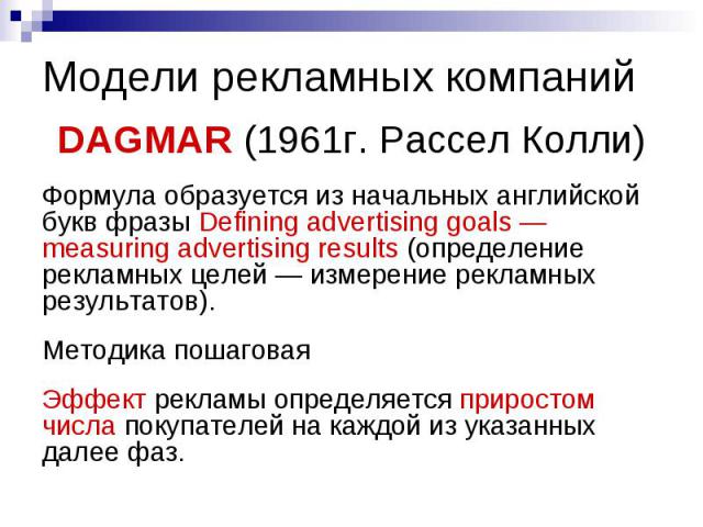 Модели рекламных компаний DAGMAR (1961г. Рассел Колли) Формула образуется из начальных английской букв фразы Defining advertising goals — measuring advertising results (определение рекламных целей — измерение рекламных результатов). Методика пошагов…