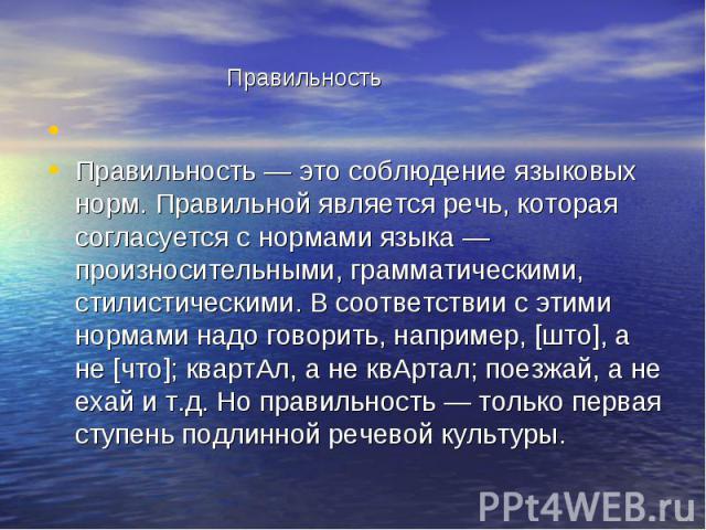 Правильность Правильность — это соблюдение языковых норм. Правильной является речь, которая согласуется с нормами языка — произносительными, грамматическими, стилистическими. В соответствии с этими нормами надо говорить, например, [што], а не [что];…