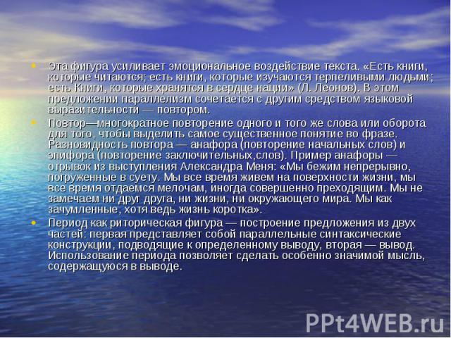 Эта фигура усиливает эмоциональное воздействие текста. «Есть книги, которые читаются; есть книги, которые изучаются терпеливыми людьми; есть Книги, которые хранятся в сердце нации» (Л. Леонов). В этом предложении параллелизм сочетается с другим сред…