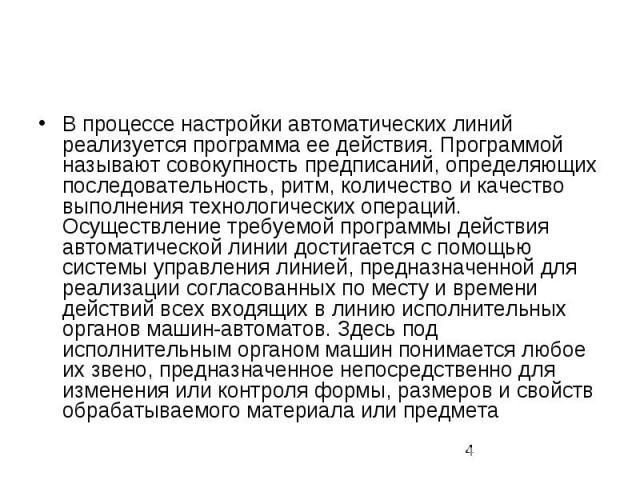 В процессе настройки автоматических линий реализуется программа ее действия. Программой называют совокупность предписаний, определяющих последовательность, ритм, количество и качество выполнения технологических операций. Осуществление требуемой прог…