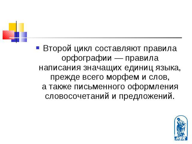 Второй цикл составляют правила орфографии — правила написания значащих единиц языка, прежде всего морфем и слов, а также письменного оформления словосочетаний и предложений. Второй цикл составляют правила орфографии — правила написания значащих един…