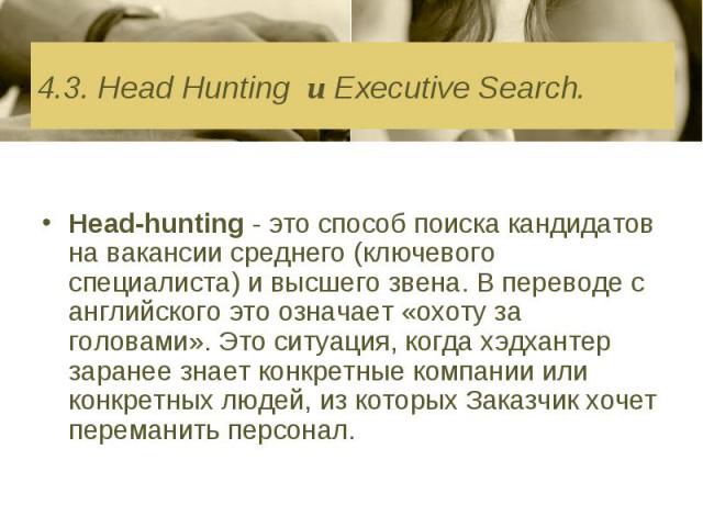 4.3. Head Hunting и Executive Search. Head-hunting - это способ поиска кандидатов на вакансии среднего (ключевого специалиста) и высшего звена. В переводе с английского это означает «охоту за головами». Это ситуация, когда хэдхантер заранее знает ко…
