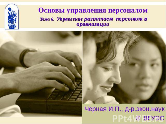 Основы управления персоналом Тема 6. Управление развитием персонала в организации Черная И.П., д-р.экон.наук © ВГУЭС