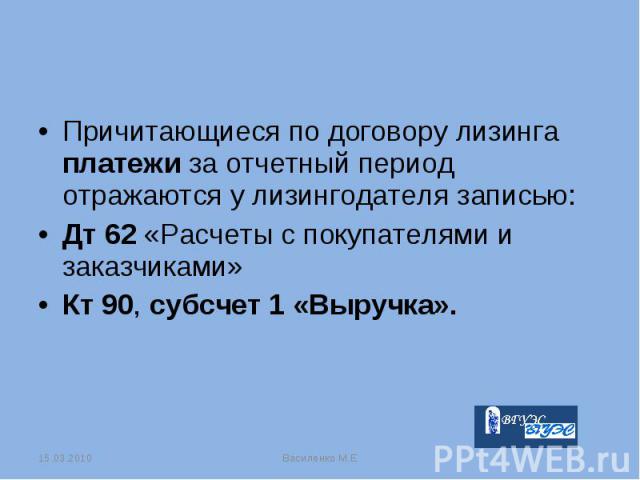 Причитающиеся по договору лизинга платежи за отчетный период отражаются у лизингодателя записью: Причитающиеся по договору лизинга платежи за отчетный период отражаются у лизингодателя записью: Дт 62 «Расчеты с покупателями и заказчиками» Кт 90, суб…