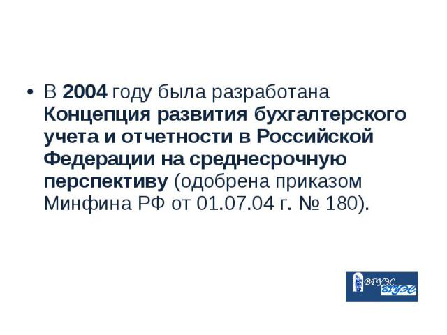 В 2004 году была разработана Концепция развития бухгалтерского учета и отчетности в Российской Федерации на среднесрочную перспективу (одобрена приказом Минфина РФ от 01.07.04 г. № 180). В 2004 году была разработана Концепция развития бухгалтерского…