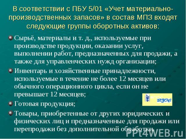 В соответствии с ПБУ 5/01 «Учет материально- производственных запасов» в состав МПЗ входят следующие группы оборотных активов: Сырьё, материалы и т. д., используемые при производстве продукции, оказании услуг, выполнении работ, предназначенных для п…