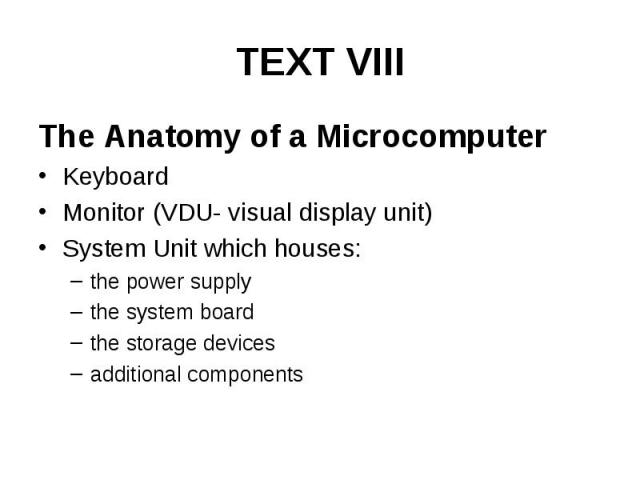 TEXT VIII The Anatomy of a Microcomputer Keyboard Monitor (VDU- visual display unit) System Unit which houses: the power supply the system board the storage devices additional components