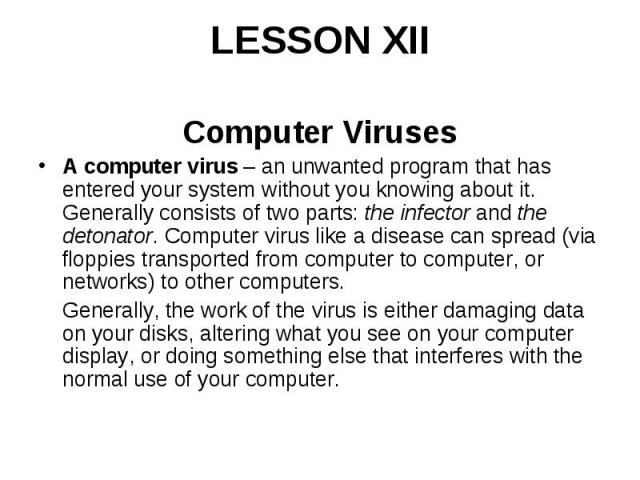 LESSON XII Computer Viruses A computer virus – an unwanted program that has entered your system without you knowing about it. Generally consists of two parts: the infector and the detonator. Computer virus like a disease can spread (via floppie…