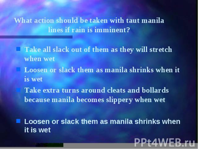 What action should be taken with taut manila lines if rain is imminent? Take all slack out of them as they will stretch when wet Loosen or slack them as manila shrinks when it is wet Take extra turns around cleats and bollards because manila becomes…