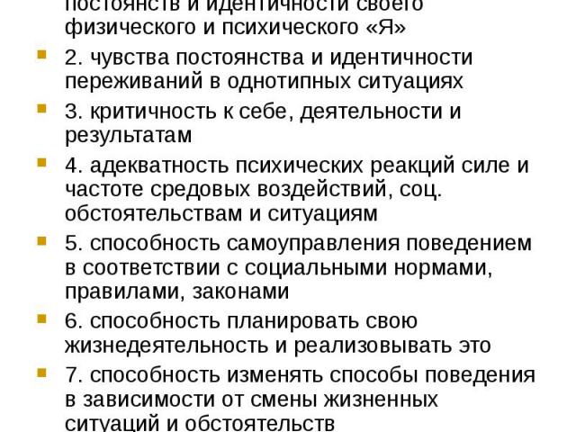 Критерии психического здоровья: 1. осознание и чувство непрерывности, постоянств и идентичности своего физического и психического «Я» 2. чувства постоянства и идентичности переживаний в однотипных ситуациях 3. критичность к себе, деятельности и резу…