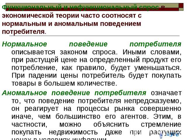 Функциональный и нефункциональный спрос в экономической теории часто соотносят с нормальным и аномальным поведением потребителя. Нормальное поведение потребителя описывается законом спроса. Иными словами, при растущей цене на определенный продукт ег…