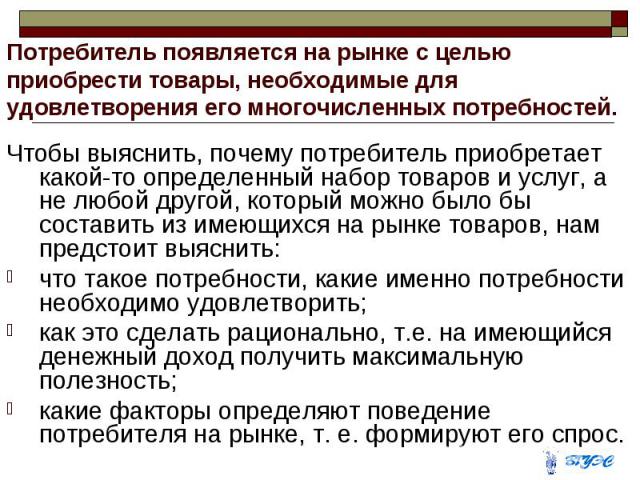 Потребитель появляется на рынке с целью приобрести товары, необходимые для удовлетворения его многочисленных потребностей. Чтобы выяснить, почему потребитель приобретает какой-то определенный набор товаров и услуг, а не любой другой, который можно б…