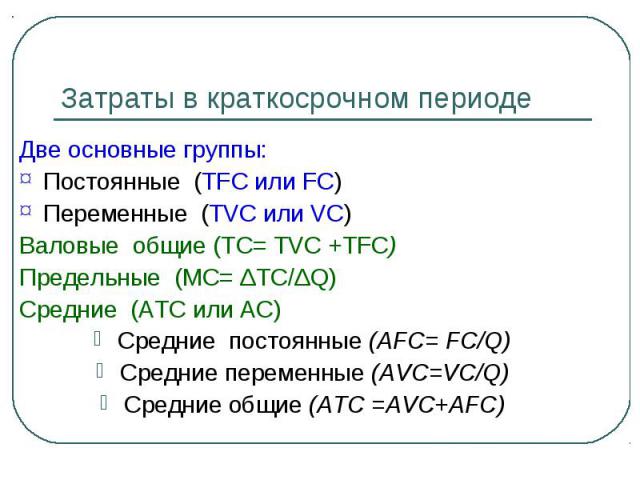 Затраты в краткосрочном периоде Две основные группы: Постоянные (TFC или FC) Переменные (TVC или VС) Валовые общие (ТС= TVC +TFC) Предельные (МС= ΔTC/ΔQ) Средние (АTС или AC) Средние постоянные (AFC= FC/Q) Средние переменные (AVC=VC/Q) Средние общие…