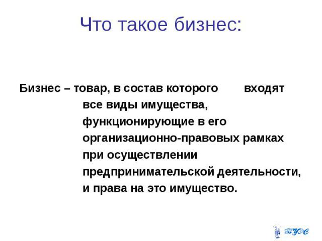 Что такое бизнес: Бизнес – товар, в состав которого входят все виды имущества, функционирующие в его организационно-правовых рамках при осуществлении предпринимательской деятельности, и права на это имущество.