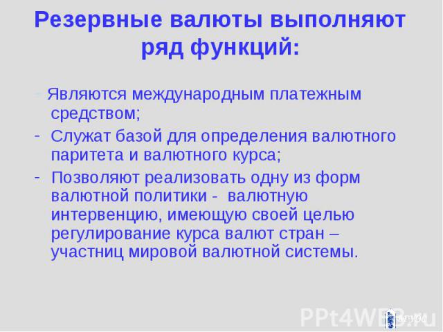 Резервные валюты выполняют ряд функций: - Являются международным платежным средством; Служат базой для определения валютного паритета и валютного курса; Позволяют реализовать одну из форм валютной политики - валютную интервенцию, имеющую своей целью…