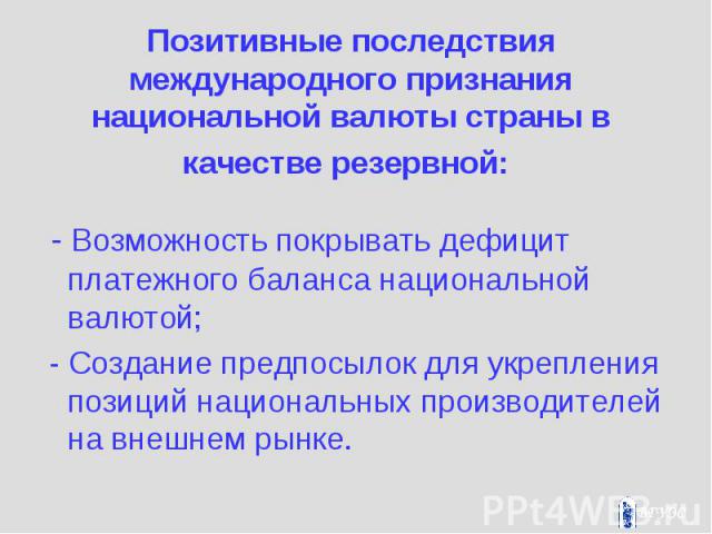 Позитивные последствия международного признания национальной валюты страны в качестве резервной: - Возможность покрывать дефицит платежного баланса национальной валютой; - Создание предпосылок для укрепления позиций национальных производителей на вн…