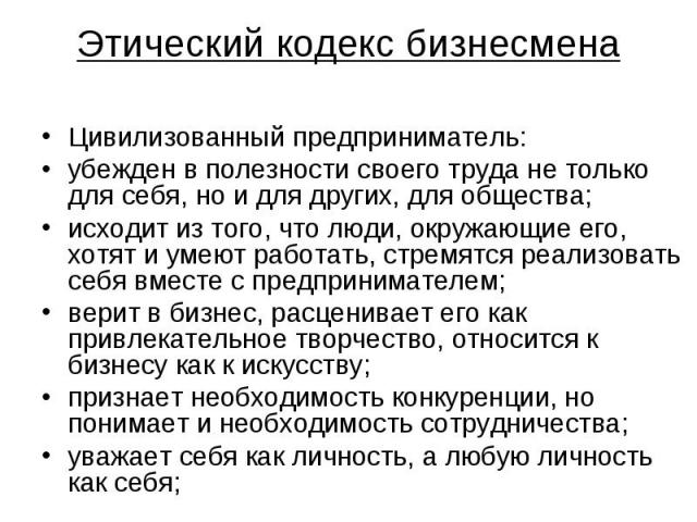 Этический кодекс бизнесмена Цивилизованный предприниматель: убежден в полезности своего труда не только для себя, но и для других, для общества; исходит из того, что люди, окружающие его, хотят и умеют работать, стремятся реализовать себя вместе с п…