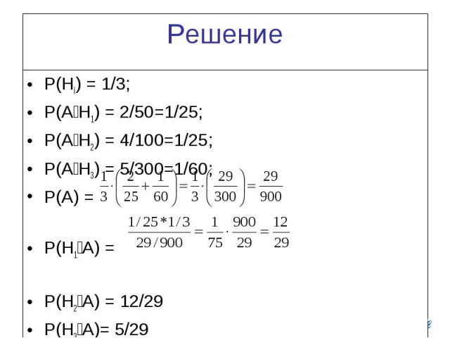 Решение P(Hi) = 1/3; P(A׀H1) = 2/50=1/25; P(A׀H2) = 4/100=1/25; P(A׀H3) = 5/300=1/60; P(A) = P(H1׀A) = P(H2׀A) = 12/29 P(H3׀A)= 5/29