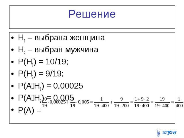 Решение H1 – выбрана женщина H2 – выбран мужчина P(H1) = 10/19; P(H2) = 9/19; P(A׀H1) = 0.00025 P(A׀H2) = 0.005 P(A) =