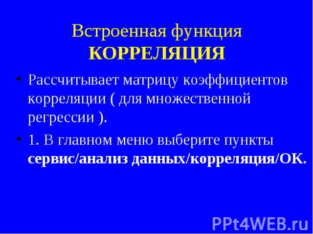 Встроенная функция КОРРЕЛЯЦИЯ Рассчитывает матрицу коэффициентов корреляции ( для множественной регрессии ). 1. В главном меню выберите пункты сервис/анализ данных/корреляция/ОК.