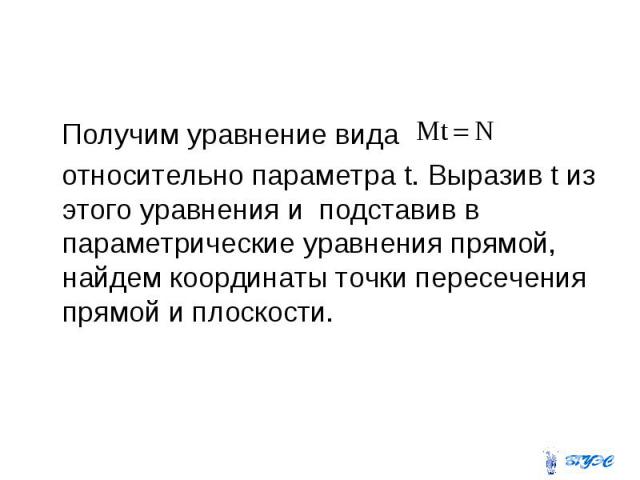 Получим уравнение вида относительно параметра t. Выразив t из этого уравнения и подставив в параметрические уравнения прямой, найдем координаты точки пересечения прямой и плоскости.