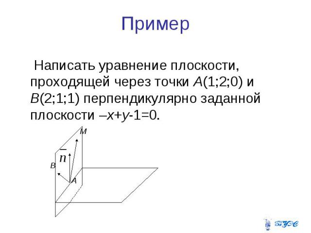 Пример Написать уравнение плоскости, проходящей через точки А(1;2;0) и В(2;1;1) перпендикулярно заданной плоскости –х+у-1=0.