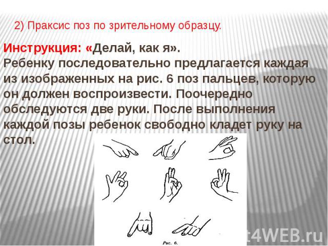 2) Праксис поз по зрительному образцу. Инструкция: «Делай, как я». Ребенку последовательно предлагается каждая из изображенных на рис. 6 поз пальцев, которую он должен воспроизвести. Поочередно обследуются две руки. После выполнения каждой позы ребе…