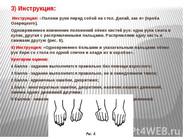 3) Инструкция: Инструкция: «Положи руки перед собой на стол. Делай, как я» (проба Озерецкого).  Одновременное изменение положений обеих кистей рук: одна рука сжата в кулак, другая с распрямленными пальцами. Распрямляем одну кисть и сжимаем друг…
