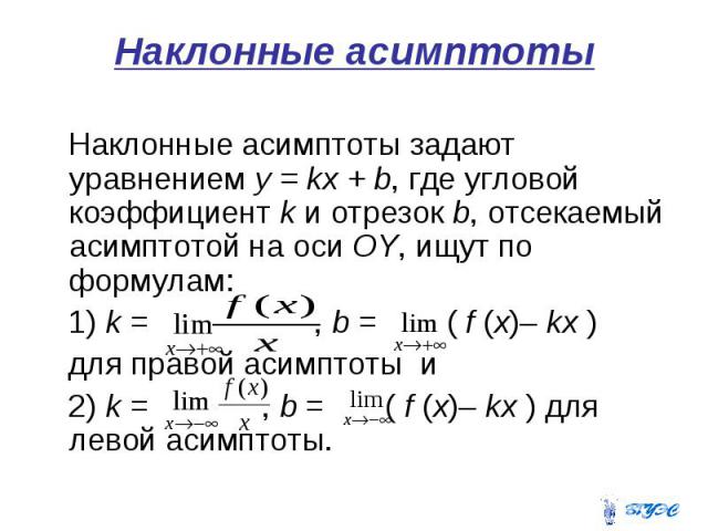 Наклонные асимптоты Наклонные асимптоты задают уравнением у = kх + b, где угловой коэффициент k и отрезок b, отсекаемый асимптотой на оси OY, ищут по формулам: 1) k = , b = ( f (x)– kx ) для правой асимптоты и 2) k = , b = ( f (x)– kx ) для левой ас…