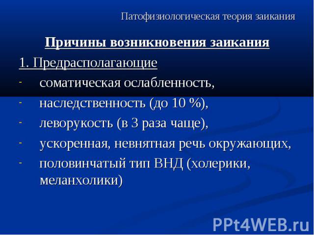 Патофизиологическая теория заикания Причины возникновения заикания 1. Предрасполагающие соматическая ослабленность, наследственность (до 10 %), леворукость (в 3 раза чаще), ускоренная, невнятная речь окружающих, половинчатый тип ВНД (холерики, мелан…