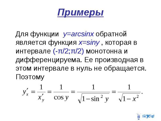 Примеры Для функции y=arcsinx обратной является функция x=siny , которая в интервале (-π/2;π/2) монотонна и дифференцируема. Ее производная в этом интервале в нуль не обращается. Поэтому