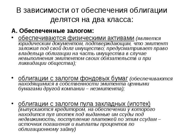 В зависимости от обеспечения облигации делятся на два класса: А. Обеспеченные залогом: обеспечиваются физическими активами (является юридическим документом, подтверждающим, что эмитент заложил под свой долг имущество; предусматривает право владельца…