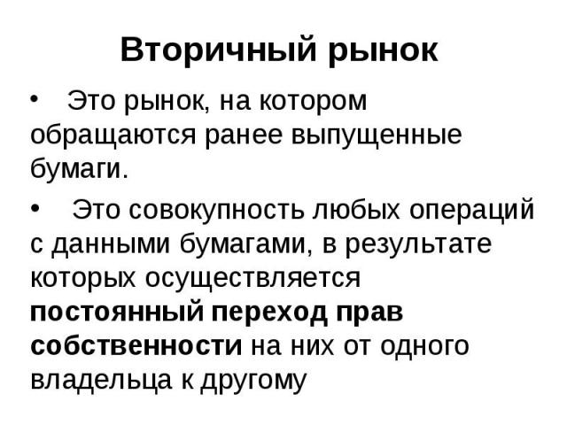 Вторичный рынок Это рынок, на котором обращаются ранее выпущенные бумаги. Это совокупность любых операций с данными бумагами, в результате которых осуществляется постоянный переход прав собственности на них от одного владельца к другому