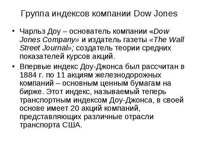 Группа индексов компании Dow Jones Чарльз Доу – основатель компании «Dow Jones Company» и издатель газеты «The Wall Street Journal»; создатель теории средних показателей курсов акций. Впервые индекс Доу-Джонса был рассчитан в 1884 г. по 11 акциям же…
