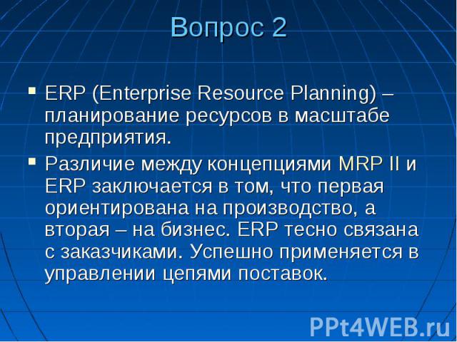 Вопрос 2 ERP (Enterprise Resource Planning) – планирование ресурсов в масштабе предприятия. Различие между концепциями MRP II и ERP заключается в том, что первая ориентирована на производство, а вторая – на бизнес. ERP тесно связана с заказчиками. У…
