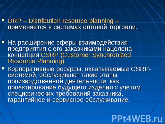 DRP – Distribution resource planning – применяется в системах оптовой торговли. На расширение сферы взаимодействия предприятия с его заказчиками нацелена концепция CSRP (Customer Synchronized Resourсe Planning). Корпоративные ресурсы, охватываемые C…